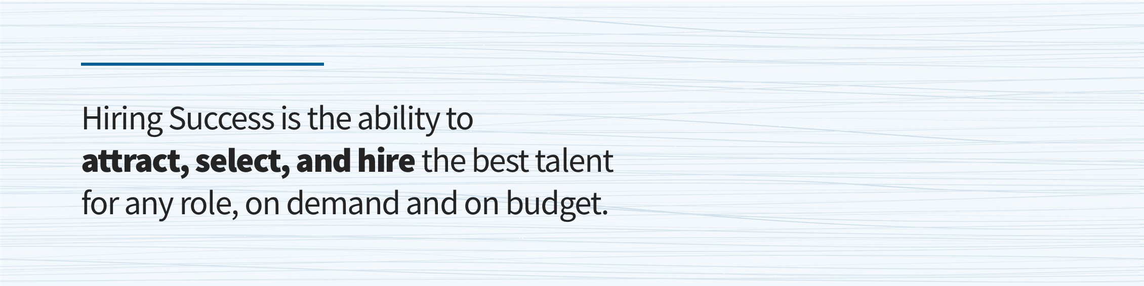 Hiring Success is the ability to attract, select, and hire the best talent for any role, one demand and on budget.